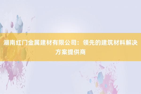 湖南红门金属建材有限公司：领先的建筑材料解决方案提供商